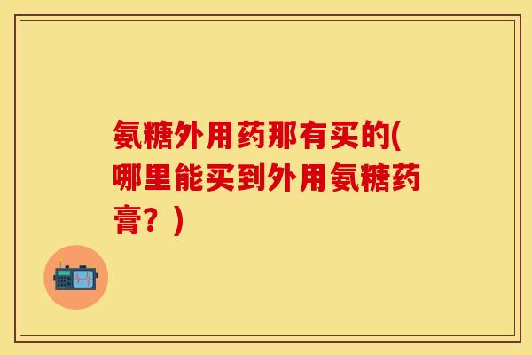 氨糖外用药那有买的(哪里能买到外用氨糖药膏？)