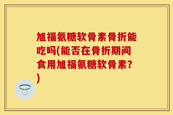 旭福氨糖软骨素能吃吗(能否在期间食用旭福氨糖软骨素?) 旭福氨糖软骨素能吃吗(能否在期间食用旭福氨糖软骨素?)