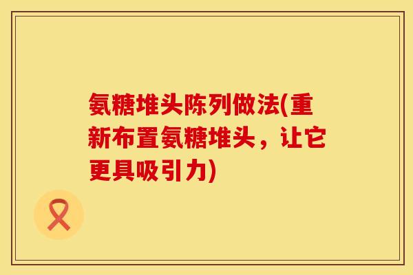 氨糖堆头陈列做法(重新布置氨糖堆头,让它更具吸引力) 氨糖堆头陈列做法(重新布置氨糖堆头,让它更具吸引力)