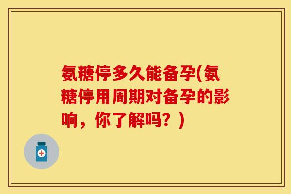 氨糖停多久能备孕(氨糖停用周期对备孕的影响,你了解吗?) 氨糖停多久能备孕(氨糖停用周期对备孕的影响,你了解吗?)