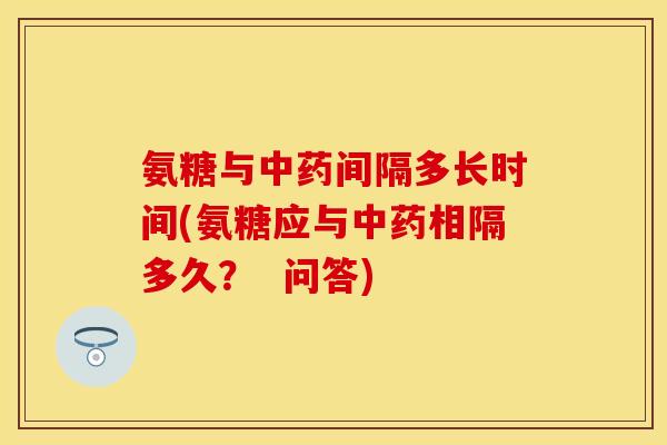 氨糖与中药间隔多长时间(氨糖应与中药相隔多久？  问答)