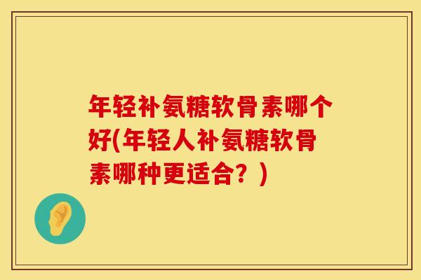 年轻补氨糖软骨素哪个好(年轻人补氨糖软骨素哪种更适合?) 年轻补氨糖软骨素哪个好(年轻人补氨糖软骨素哪种更适合?)
