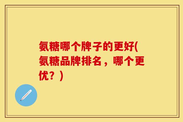 氨糖哪个牌子的更好(氨糖品牌排名，哪个更优？)