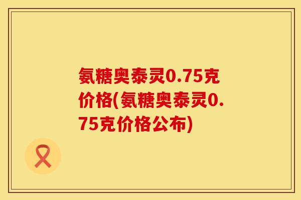 氨糖奥泰灵0.75克价格(氨糖奥泰灵0.75克价格公布)