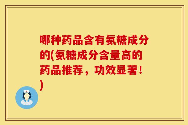 哪种药品含有氨糖成分的(氨糖成分含量高的药品推荐，功效显著！)