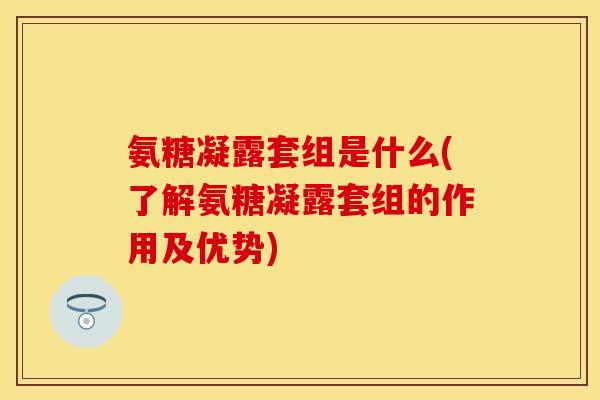 氨糖凝露套组是什么(了解氨糖凝露套组的作用及优势) 氨糖凝露套组是什么(了解氨糖凝露套组的作用及优势)
