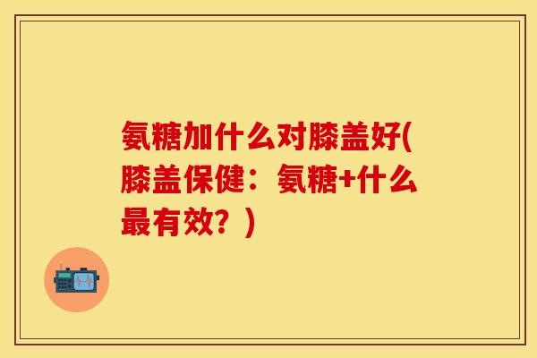 氨糖加什么对膝盖好(膝盖保健：氨糖+什么最有效？)