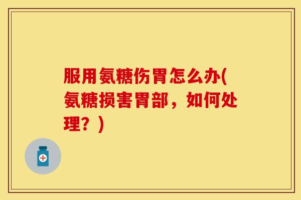 服用氨糖伤胃怎么办(氨糖损害胃部，如何处理？)