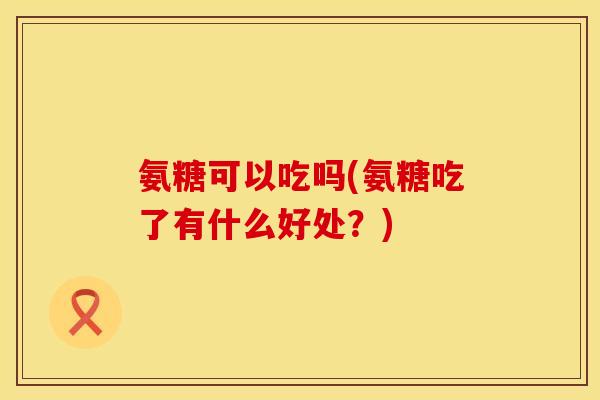 氨糖可以吃吗(氨糖吃了有什么好处?)