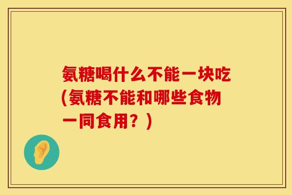 氨糖喝什么不能一块吃(氨糖不能和哪些食物一同食用？)
