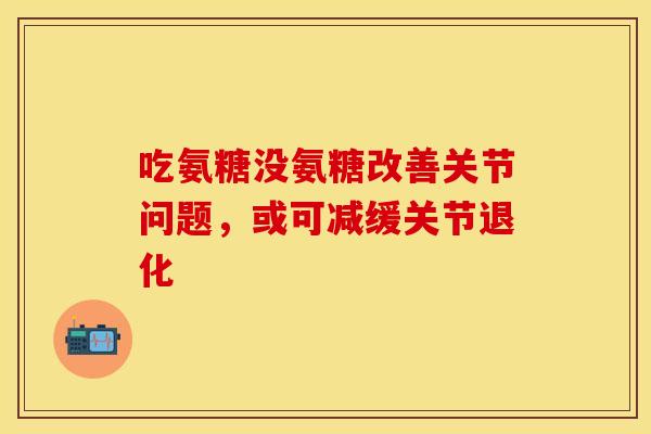吃氨糖没氨糖改善关节问题，或可减缓关节退化