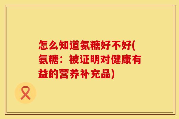 怎么知道氨糖好不好(氨糖:被证明对健康有益的营养补充品) 怎么知道氨糖好不好(氨糖:被证明对健康有益的营养补充品)