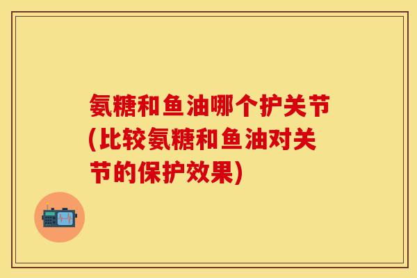 氨糖和鱼油哪个护关节(比较氨糖和鱼油对关节的保护效果)