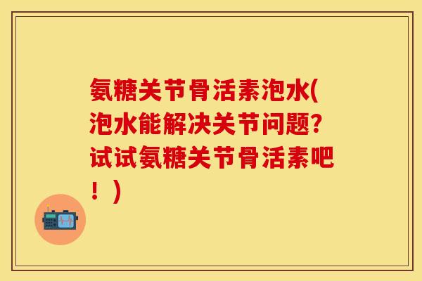 氨糖关节骨活素泡水(泡水能解决关节问题？试试氨糖关节骨活素吧！)