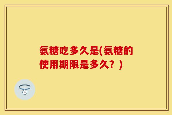 氨糖吃多久是(氨糖的使用期限是多久？)