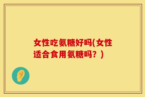 女性吃氨糖好吗(女性适合食用氨糖吗?) 女性吃氨糖好吗(女性适合食用氨糖吗?)