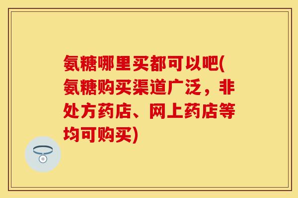 氨糖哪里买都可以吧(氨糖购买渠道广泛,非处方药店、网上药店等均可购买) 氨糖哪里买都可以吧(氨糖购买渠道广泛,非处方药店、网上药店等均可购买)