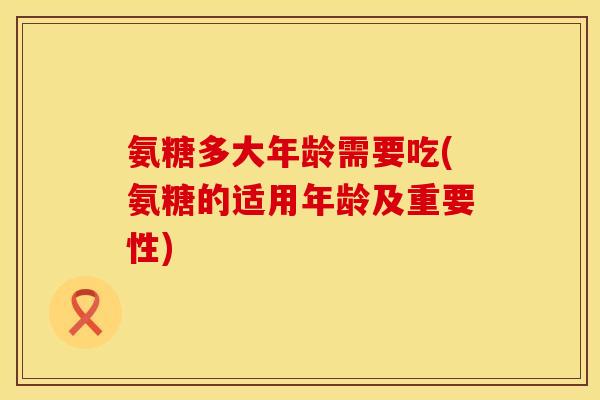 氨糖多大年龄需要吃(氨糖的适用年龄及重要性)