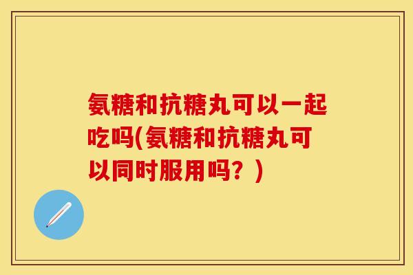 氨糖和抗糖丸可以一起吃吗(氨糖和抗糖丸可以同时服用吗?) 氨糖和抗糖丸可以一起吃吗(氨糖和抗糖丸可以同时服用吗?)