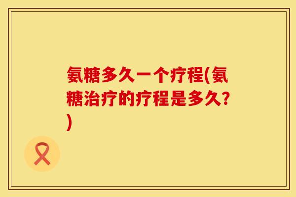 氨糖多久一个疗程(氨糖的疗程是多久?) 氨糖多久一个疗程(氨糖的疗程是多久?)