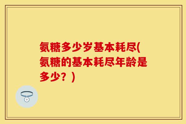 氨糖多少岁基本耗尽(氨糖的基本耗尽年龄是多少？)