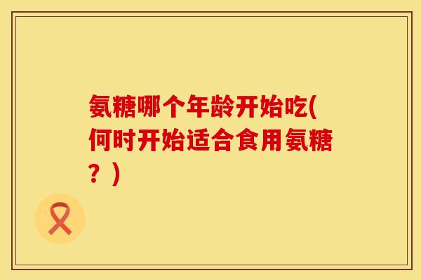 氨糖哪个年龄开始吃(何时开始适合食用氨糖？)