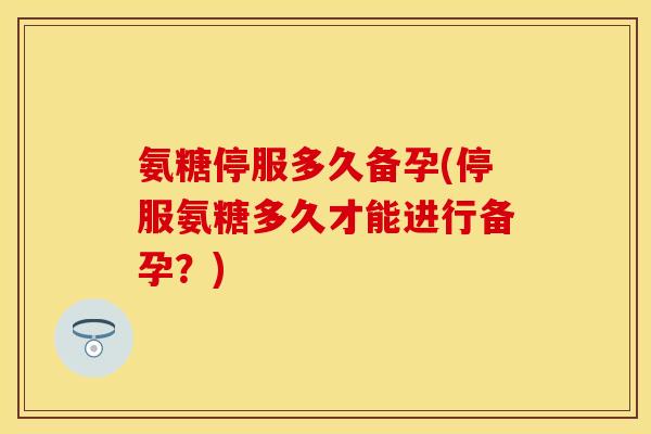氨糖停服多久备孕(停服氨糖多久才能进行备孕?) 氨糖停服多久备孕(停服氨糖多久才能进行备孕?)