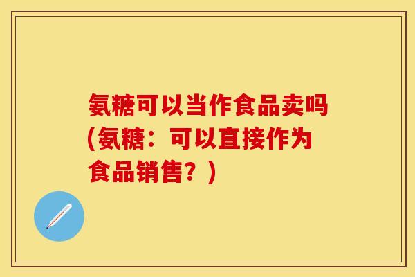 氨糖可以当作食品卖吗(氨糖:可以直接作为食品销售?)