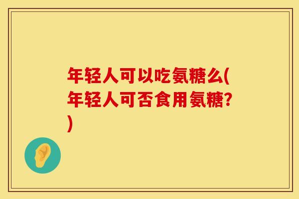 年轻人可以吃氨糖么(年轻人可否食用氨糖？)