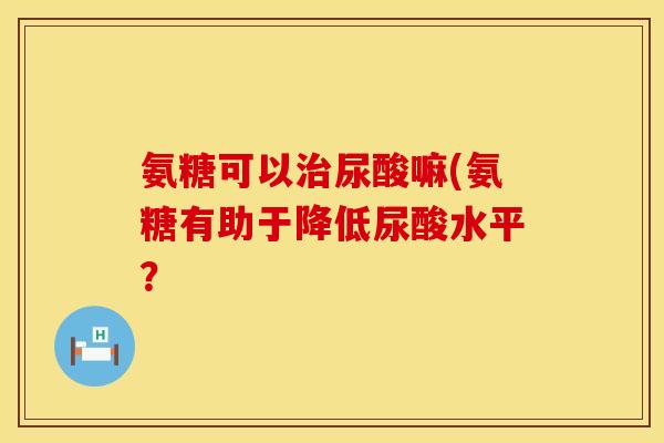 氨糖可以治尿酸嘛(氨糖有助于降低尿酸水平?