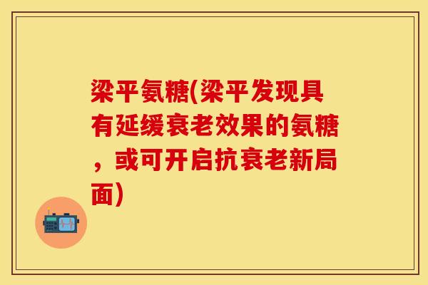 梁平氨糖(梁平发现具有延缓衰老效果的氨糖，或可开启抗衰老新局面)