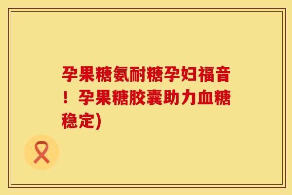 孕果糖氨耐糖孕妇福音!孕果糖胶囊助力稳定) 孕果糖氨耐糖孕妇福音!孕果糖胶囊助力稳定)