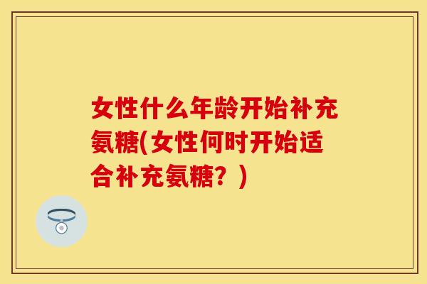 女性什么年龄开始补充氨糖(女性何时开始适合补充氨糖?) 女性什么年龄开始补充氨糖(女性何时开始适合补充氨糖?)