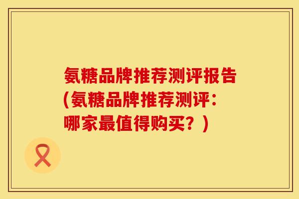 氨糖品牌推荐测评报告(氨糖品牌推荐测评:哪家值得购买?) 氨糖品牌推荐测评报告(氨糖品牌推荐测评:哪家值得购买?)