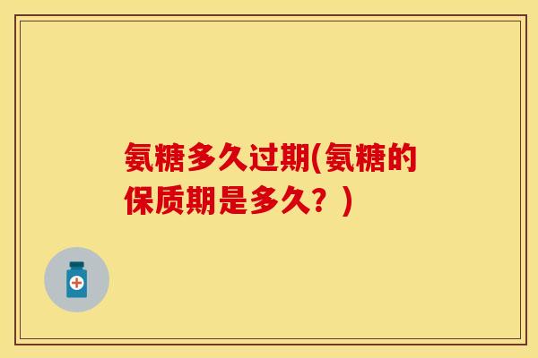 氨糖多久过期(氨糖的保质期是多久？)