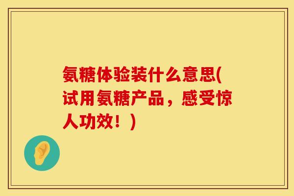 氨糖体验装什么意思(试用氨糖产品，感受惊人功效！)