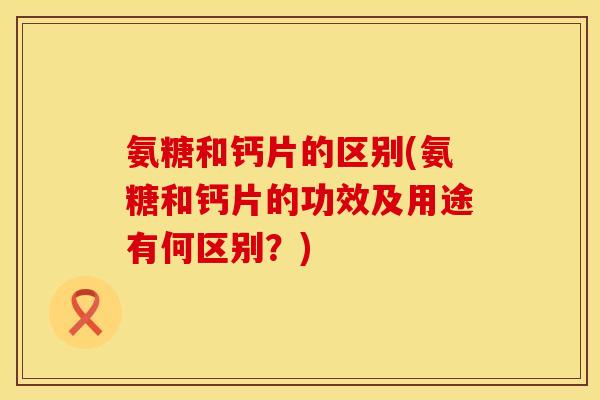 氨糖和钙片的区别(氨糖和钙片的功效及用途有何区别？)