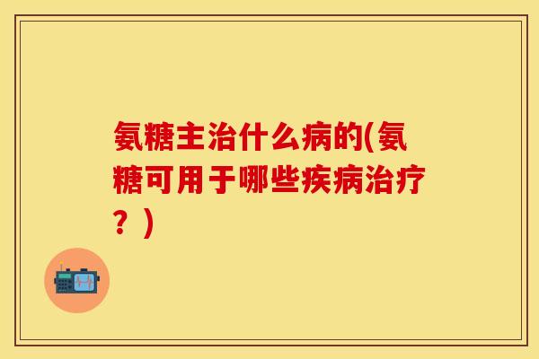 氨糖主治什么病的(氨糖可用于哪些疾病治疗？)
