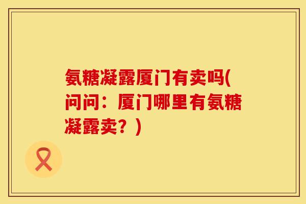 氨糖凝露厦门有卖吗(问问：厦门哪里有氨糖凝露卖？)