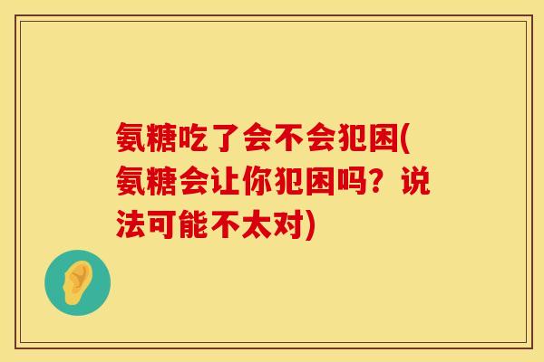 氨糖吃了会不会犯困(氨糖会让你犯困吗?说法可能不太对) 氨糖吃了会不会犯困(氨糖会让你犯困吗?说法可能不太对)