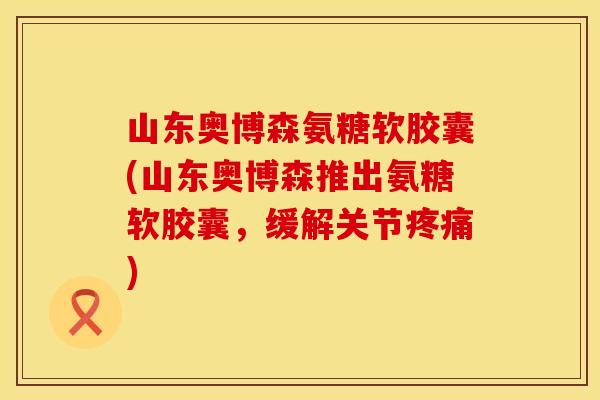 山东奥博森氨糖软胶囊(山东奥博森推出氨糖软胶囊，缓解关节疼痛)