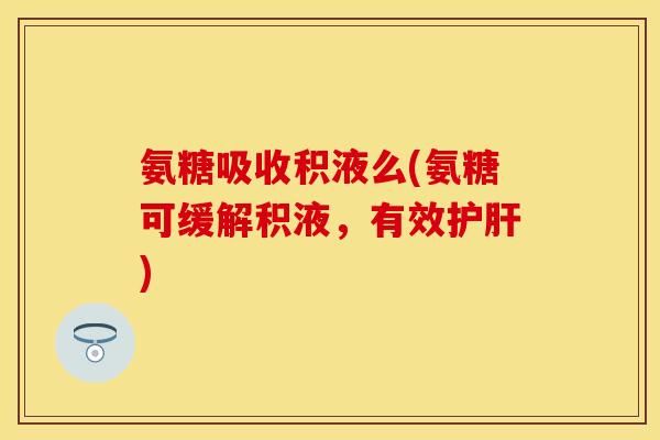 氨糖吸收积液么(氨糖可缓解积液，有效护肝)