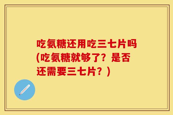 吃氨糖还用吃三七片吗(吃氨糖就够了?是否还需要三七片?) 吃氨糖还用吃三七片吗(吃氨糖就够了?是否还需要三七片?)