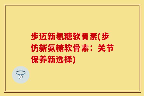 步迈新氨糖软骨素(步仿新氨糖软骨素：关节保养新选择)