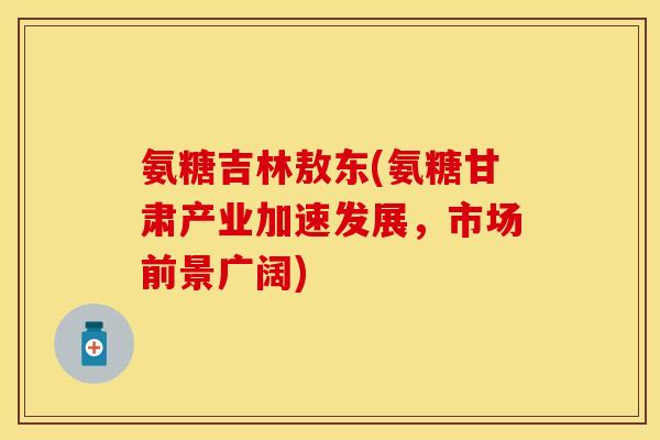 氨糖吉林敖东(氨糖甘肃产业加速发展，市场前景广阔)