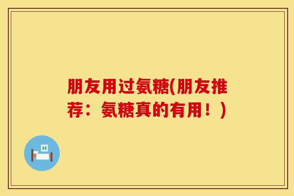 朋友用过氨糖(朋友推荐：氨糖真的有用！)