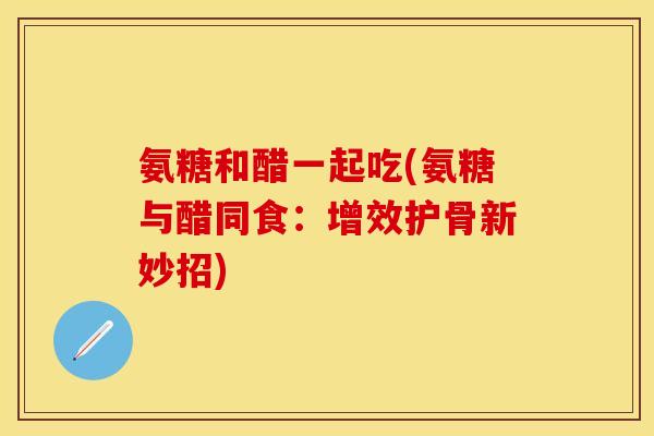 氨糖和醋一起吃(氨糖与醋同食：增效护骨新妙招)