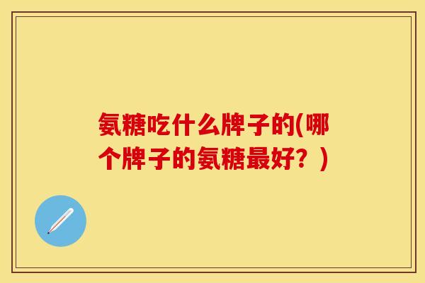 氨糖吃什么牌子的(哪个牌子的氨糖最好?)