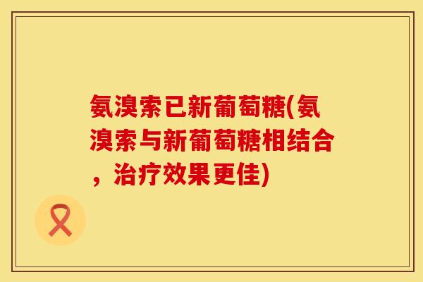 氨溴索已新葡萄糖(氨溴索与新葡萄糖相结合,效果更佳) 氨溴索已新葡萄糖(氨溴索与新葡萄糖相结合,效果更佳)