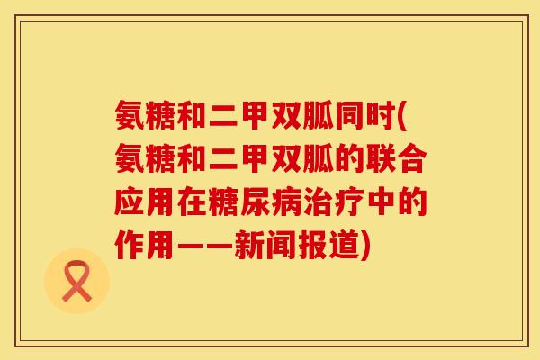 氨糖和二甲双胍同时(氨糖和二甲双胍的联合应用在中的作用——新闻报道) 氨糖和二甲双胍同时(氨糖和二甲双胍的联合应用在中的作用——新闻报道)
